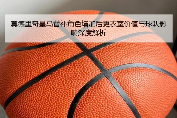 莫德里奇皇马替补角色增加后更衣室价值与球队影响深度解析