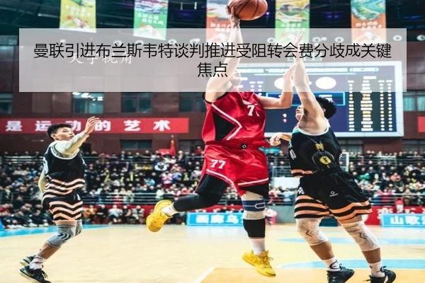 曼联引进布兰斯韦特谈判推进受阻转会费分歧成关键焦点