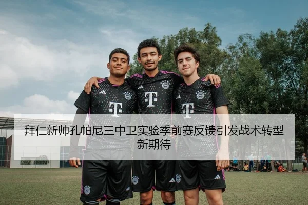 拜仁新帅孔帕尼三中卫实验季前赛反馈引发战术转型新期待