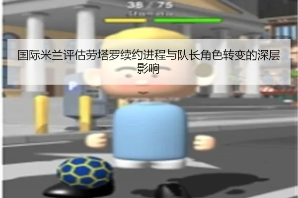 国际米兰评估劳塔罗续约进程与队长角色转变的深层影响