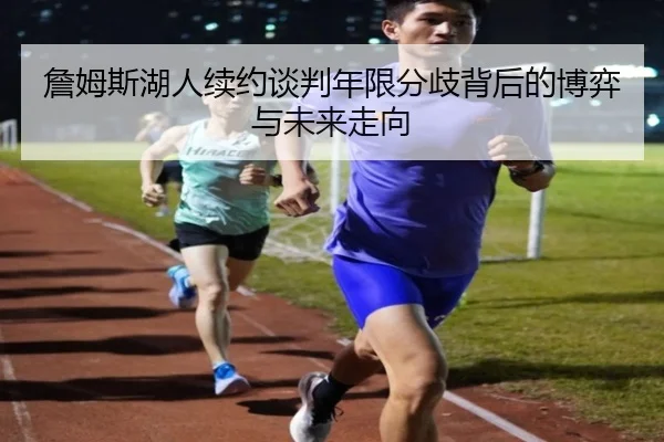 詹姆斯湖人续约谈判年限分歧背后的博弈与未来走向