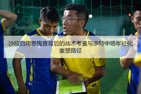 沙欣启用恩梅查背后的战术考量与多特中场年轻化重塑路径