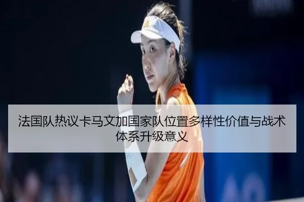 法国队热议卡马文加国家队位置多样性价值与战术体系升级意义