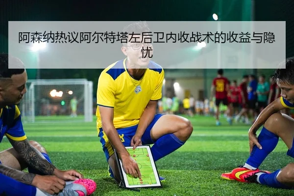 阿森纳热议阿尔特塔左后卫内收战术的收益与隐忧