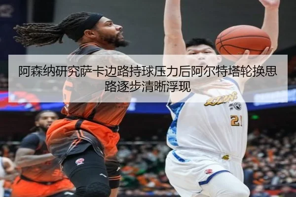 阿森纳研究萨卡边路持球压力后阿尔特塔轮换思路逐步清晰浮现